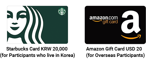Starbucks Card KRW 20,000 (for Participants who live in Korea) / Amazon Gift Card USD 20 (for Overseas Participants)